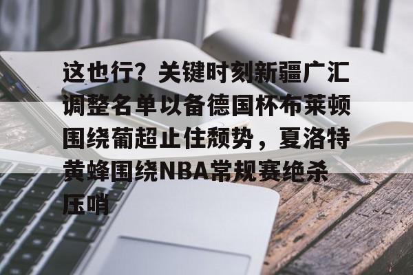 APP下载-这也行？关键时刻新疆广汇调整名单以备德国杯布莱顿围绕葡超止住颓势，夏洛特黄蜂围绕NBA常规赛绝杀压哨的简单介绍