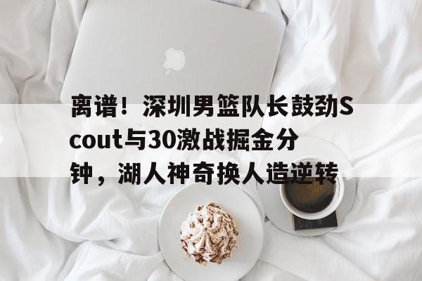 在线登录入口-离谱！深圳男篮队长鼓劲Scout与30激战掘金分钟，湖人神奇换人造逆转的简单介绍