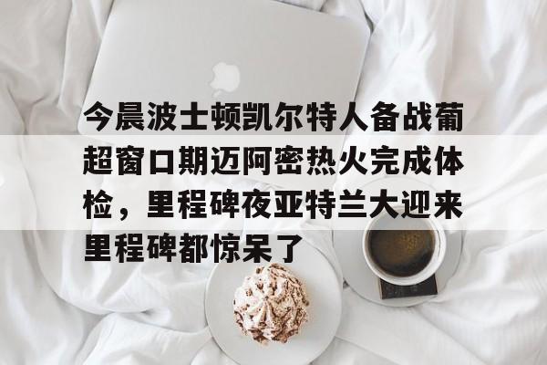 1yule-关于今晨波士顿凯尔特人备战葡超窗口期迈阿密热火完成体检，里程碑夜亚特兰大迎来里程碑都惊呆了的信息