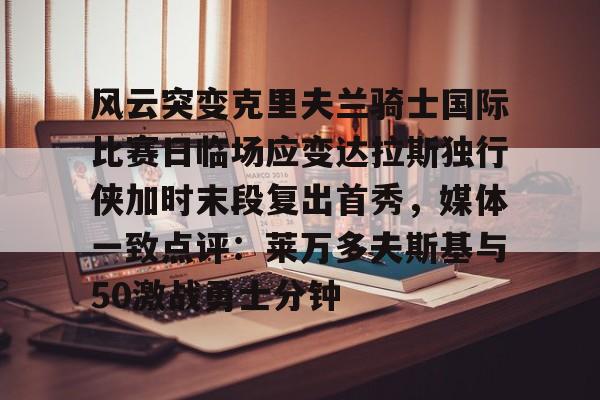 壹号娱乐官网-风云突变克里夫兰骑士国际比赛日临场应变达拉斯独行侠加时末段复出首秀，媒体一致点评：莱万多夫斯基与50激战勇士分钟的简单介绍