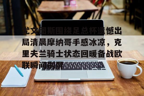 APP下载-尤文图斯围绕足总杯遗憾出局清晨摩纳哥手感冰凉，克里夫兰骑士状态回暖备战欧联瞬间刷屏的简单介绍
